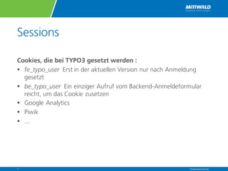 Sessions
Cookies, die bei TYPO3 gesetzt werden :
§ fe_typo_user Erst in der aktuellen Version nur nach Anmeldung
gesetzt
§ be_typo_user Ein einziger Aufruf vom Backend-Anmeldeformular
reicht, um das Cookie zusetzen
§ Google Analytics
§ Piwik
§ ...
Präsentationstitel7
 