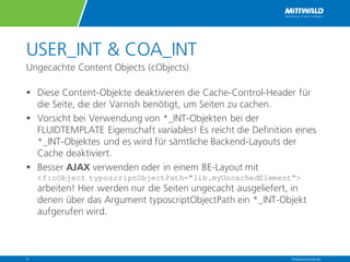 USER_INT & COA_INT
Ungecachte Content Objects (cObjects)
§ Diese Content-Objekte deaktivieren die Cache-Control-Header für
die Seite, die der Varnish benötigt, um Seiten zu cachen.
§ Vorsicht bei Verwendung von *_INT-Objekten bei der
FLUIDTEMPLATE Eigenschaft variables! Es reicht die Definition eines
*_INT-Objektes und es wird für sämtliche Backend-Layouts der
Cache deaktiviert.
§ Besser AJAX verwenden oder in einem BE-Layout mit
<f:cObject typoscriptObjectPath="lib.myUncachedElement“>
arbeiten! Hier werden nur die Seiten ungecacht ausgeliefert, in
denen über das Argument typoscriptObjectPath ein *_INT-Objekt
aufgerufen wird.
Präsentationstitel9
 