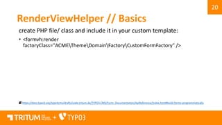 20
+
RenderViewHelper // Basics
create PHP file/ class and include it in your custom template:
• <formvh:render
factoryClass="ACMEThemeDomainFactoryCustomFormFactory" />
https://docs.typo3.org/typo3cms/drafts/code.tritum.de/TYPO3.CMS/Form_Documentation/ApiReference/Index.html#build-forms-programmatically
 