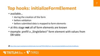 7
+
Top hooks: initializeFormElement
• available…
• during the creation of the form
• before validation
• before submitted data is mapped to form elements
• at this stage not all of form elements are known
• example: prefill a „SingleSelect“ form element with values from
DB table
https://docs.typo3.org/typo3cms/drafts/code.tritum.de/TYPO3.CMS/Form_Documentation/ApiReference/Index.html#hooks
 