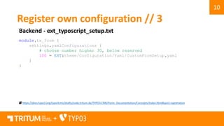 10
+
Register own configuration // 3
Backend - ext_typoscript_setup.txt
https://docs.typo3.org/typo3cms/drafts/code.tritum.de/TYPO3.CMS/Form_Documentation/Concepts/Index.html#yaml-registration
module.tx_form {
settings.yamlConfigurations {
# choose number higher 30, below reserved
100 = EXT:theme/Configuration/Yaml/CustomFormSetup.yaml
}
}
 
