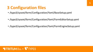 5
+
3 Configuration files
• /typo3/sysext/form/Configuration/Yaml/BaseSetup.yaml
• /typo3/sysext/form/Configuration/Yaml/FormEditorSetup.yaml
• /typo3/sysext/form/Configuration/Yaml/FormEngineSetup.yaml
 