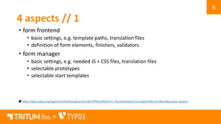 6
+
4 aspects // 1
• form frontend
• basic settings, e.g. template paths, translation files
• definition of form elements, finishers, validators
• form manager
• basic settings, e.g. needed JS + CSS files, translation files
• selectable prototypes
• selectable start templates
https://docs.typo3.org/typo3cms/drafts/code.tritum.de/TYPO3.CMS/Form_Documentation/Concepts/Index.html#configuration-aspects
 
