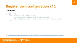 8
+
Register own configuration // 1
Frontend
https://docs.typo3.org/typo3cms/drafts/code.tritum.de/TYPO3.CMS/Form_Documentation/Concepts/Index.html#yaml-registration
plugin.tx_form {
settings.yamlConfigurations {
# choose number higher 20, below reserved
100 = EXT:theme/Configuration/Yaml/CustomFormSetup.yaml
}
}
 