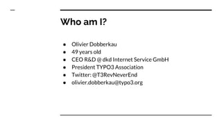 Who am I?
● Olivier Dobberkau
● 49 years old
● CEO R&D @ dkd Internet Service GmbH
● President TYPO3 Association
● Twitter...