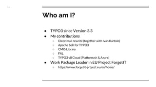 Who am I?
● TYPO3 since Version 3.3
● My contributions
○ Directmail rewrite (together with Ivan Kartolo)
○ Apache Solr for...