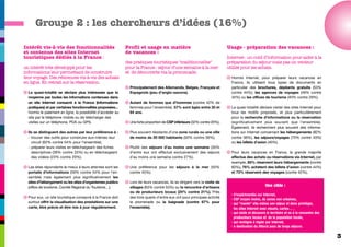 Groupe 2 : les chercheurs d’idées (16%)

Intérêt vis-à-vis des fonctionnalités                        Profil et usage en matière                                    Usage - préparation des vacances :
et contenus des sites Internet                               de vacances :
touristiques dédiés à la France :                                                                                          Internet : un outil d’information pour aider à la
                                                             des pratiques touristiques "traditionnelles"                  préparation du séjour mais pas un vecteur
un intérêt très développé pour les                           pour la France : séjour d’une semaine à la mer                utilisé pour les achats.
informations leur permettant de construire                   et de découverte via la promenade.
leur voyage. Des réticences vis-à-vis des achats                                                                           q Hormis Internet, pour préparer leurs vacances en
en ligne. En retrait sur la réservation.                                                                                     France, ils utilisent tous types de documents en
                                                             q Principalement des Allemands, Belges, Français et             particulier des brochures, dépliants gratuits (53%
q La quasi-totalité se déclare plus intéressée que la          Espagnols (peu d’anglo-saxons).                               contre 44%), les agences de voyages (49% contre
  moyenne par toutes les informations contenues dans                                                                         34%) ou les offices de tourisme (40% contre 29%).
  un site Internet consacré à la France (informations        q Autant de femmes que d’hommes (contre 42% de
  pratiques) et par certaines fonctionnalités proposées...     femmes pour l’ensemble). 57% sont âgés entre 35 et          q La quasi-totalité déclare visiter des sites Internet pour
  hormis le paiement en ligne, la possibilité d’accéder au     64 ans.                                                       tous les motifs proposés, et plus particulièrement
  site par le téléphone mobile ou de télécharger des                                                                         pour la recherche d’informations ou la réservation
  visites sur un téléphone, PDA ou GPS.                      q Une forte proportion de CSP inférieure (32% contre 20%),      (significativement plus souvent que l’ensemble).
                                                                                                                             Également, ils recherchent plus souvent des informa-
q Ils se distinguent des autres par leur préférence à :      q Plus souvent résidants d’une zone rurale ou une ville         tions sur Internet concernant les hébergements (82%
  - trouver des outils pour construire eux-mêmes leur          de moins de 20 000 habitants (50% contre 39%),                contre 56%), les séjours/voyages (75% contre 43%)
    circuit (62% contre 54% pour l’ensemble),                                                                                ou les billets d’avion (40%).
  - préparer leurs visites en téléchargeant des fiches       q Plutôt des séjours d’au moins une semaine (35%
    descriptives (39% contre 33%) ou en téléchargeant          d’entre eux ont effectué exclusivement des séjours          q Pour leurs vacances en France, la grande majorité
    des vidéos (23% contre 20%).                               d’au moins une semaine contre 27%).                           effectue des achats ou réservations via Internet, par
                                                                                                                             exemple, 85% réservent leurs hébergements (contre
q Les sites répondants le mieux à leurs attentes sont les    q Une préférence pour les séjours à la mer (50%                 60%), 76% achètent des billets d’avion (contre 44%)
  portails d’informations (59% contre 54% pour l’en-           contre 45%).                                                  et 73% réservent des voyages (contre 42%).
  semble) mais également plus significativement les
  sites d’hébergement ou les sites d’organismes publics      q Lors de leurs vacances, ils se dirigent vers la visite de
  (office de tourisme, Comité Régional du Tourisme…).          villages (63% contre 53%) ou la rencontre d’artisans                                  Une cible :
                                                               ou de producteurs locaux (24% contre 21%). Près
                                                                                                                             - d’expérimentés sur Internet,
q Pour eux, un site touristique consacré à la France doit      des trois quarts d’entre eux ont pour principale activité
                                                                                                                             - CSP moyen moins, de zones non urbaines,
  surtout offrir la visualisation des prestations sur une      la promenade ou la baignade (contre 67% pour                  - qui "monte" elle-même son séjour et donc privilégie,
  carte, être précis et être mis à jour régulièrement.         l’ensemble).                                                    les sites Internet avec visuels, cartes… ,
                                                                                                                             - qui visite et découvre le territoire et va à la rencontre des
                                                                                                                               producteurs locaux et de la population locale,
                                                                                                                             - qui rechigne à régler par Internet,
                                                                                                                             - à destination du littoral pour de longs séjours.

                                                                                                                                                                                               3
 