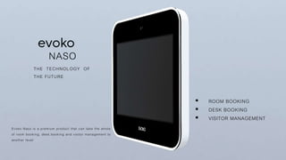 NASO
THE TECHNOLOGY OF
THE FUTURE
Evoko Naso is a premium product that can take the whole
of room booking, desk booking and visitor management to
another level
 ROOM BOOKING
 DESK BOOKING
 VISITOR MANAGEMENT
 