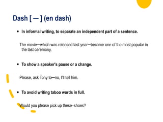 Dash [ ─ ] (en dash)
 In informal writing, to separate an independent part of a sentence.
The movie─which was released last year─became one of the most popular in
the last ceremony.
 To show a speaker's pause or a change.
Please, ask Tony to─no, I'll tell him.
 To avoid writing taboo words in full.
Would you please pick up these–shoes?
 