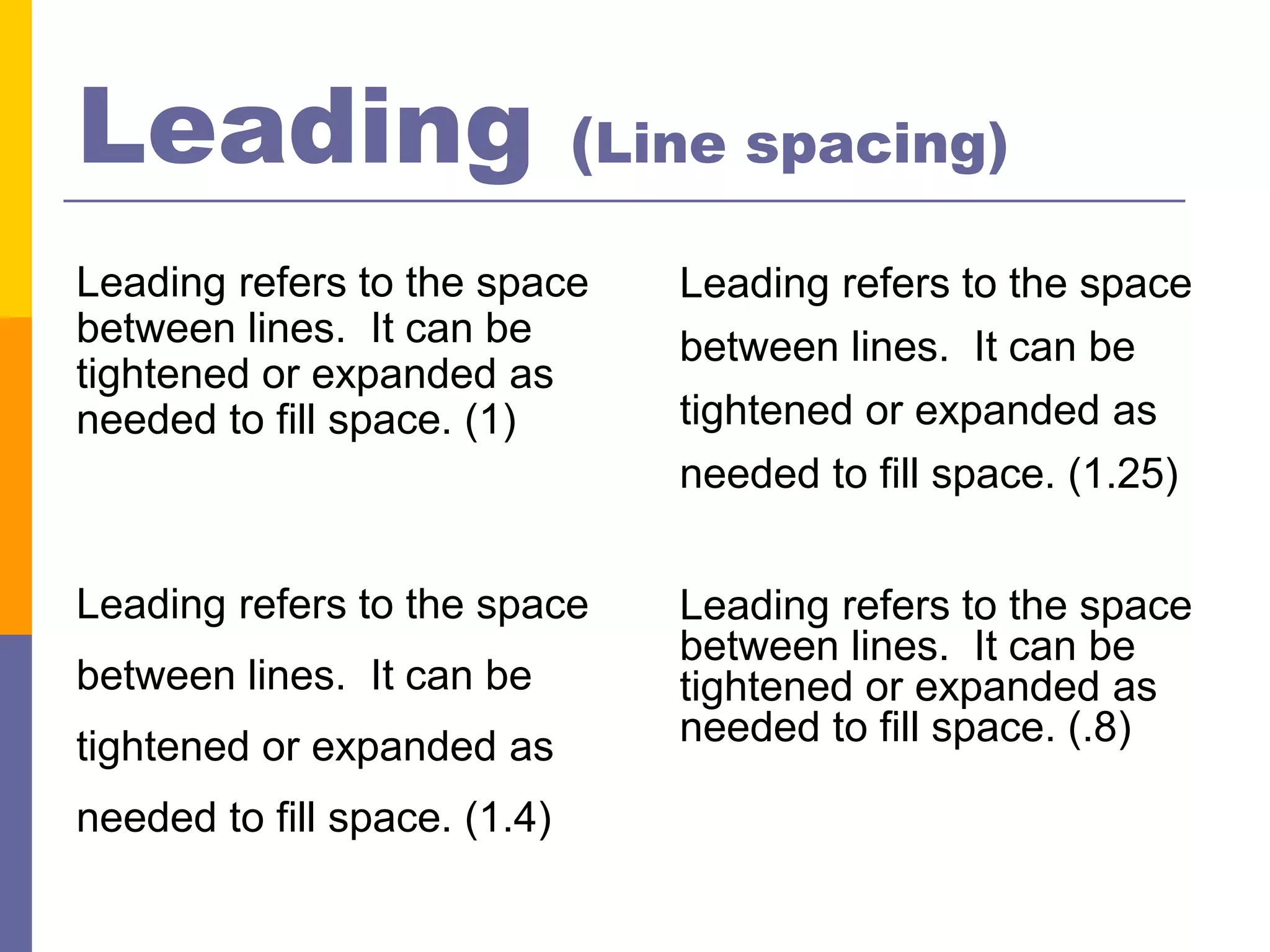 Leading                       (Line spacing)

Leading refers to the space      Leading refers to the space
between lines. It can be         between lines. It can be
tightened or expanded as
needed to fill space. (1)        tightened or expanded as
                                 needed to fill space. (1.25)


Leading refers to the space      Leading refers to the space
                                 between lines. It can be
between lines. It can be         tightened or expanded as
tightened or expanded as         needed to fill space. (.8)

needed to fill space. (1.4)
 