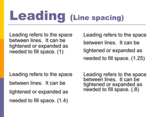 Leading                       (Line spacing)

Leading refers to the space      Leading refers to the space
between lines. It can be         between lines. It can be
tightened or expanded as
needed to fill space. (1)        tightened or expanded as
                                 needed to fill space. (1.25)


Leading refers to the space      Leading refers to the space
                                 between lines. It can be
between lines. It can be         tightened or expanded as
tightened or expanded as         needed to fill space. (.8)

needed to fill space. (1.4)
 
