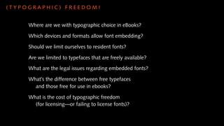 (TYPOGRAPHIC) FREEDOM!


     Where are we with typographic choice in eBooks?

     Which devices and formats allow font embedding?

     Should we limit ourselves to resident fonts?

     Are we limited to typefaces that are freely available?

     What are the legal issues regarding embedded fonts?

     What’s the difference between free typefaces
       and those free for use in ebooks?

     What is the cost of typographic freedom
       (for licensing—or failing to license fonts)?
 