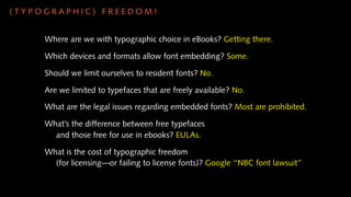 (TYPOGRAPHIC) FREEDOM!


     Where are we with typographic choice in eBooks? Getting there.

     Which devices and formats allow font embedding? Some.

     Should we limit ourselves to resident fonts? No.

     Are we limited to typefaces that are freely available? No.

     What are the legal issues regarding embedded fonts? Most are prohibited.

     What’s the difference between free typefaces
       and those free for use in ebooks? EULAs.

     What is the cost of typographic freedom
       (for licensing—or failing to license fonts)? Google “NBC font lawsuit”
 