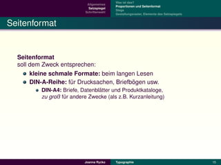 Was ist das?
                            Allgemeines
                                           Proportionen und Seitenformat
                             Satzspiegel
                                           Stege
                           Schriftenwahl
                                           Gestaltungsraster, Elemente des Satzspiegels


Seitenformat


  Seitenformat
  soll dem Zweck entsprechen:
       kleine schmale Formate: beim langen Lesen
                                           ¨
       DIN-A-Reihe: fur Drucksachen, Briefbogen usw.
                     ¨
                                 ¨
          DIN-A4: Briefe, Datenblatter und Produktkataloge,
          zu groß fur andere Zwecke (als z.B. Kurzanleitung)
                   ¨




                                    ´
                           Joanna Rycko    Typographie                                    15
 