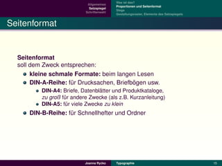 Was ist das?
                            Allgemeines
                                           Proportionen und Seitenformat
                             Satzspiegel
                                           Stege
                           Schriftenwahl
                                           Gestaltungsraster, Elemente des Satzspiegels


Seitenformat


  Seitenformat
  soll dem Zweck entsprechen:
       kleine schmale Formate: beim langen Lesen
                                           ¨
       DIN-A-Reihe: fur Drucksachen, Briefbogen usw.
                     ¨
                                 ¨
          DIN-A4: Briefe, Datenblatter und Produktkataloge,
          zu groß fur andere Zwecke (als z.B. Kurzanleitung)
                   ¨
          DIN-A5: fur viele Zwecke zu klein
                    ¨
      DIN-B-Reihe: fur Schnellhefter und Ordner
                    ¨




                                    ´
                           Joanna Rycko    Typographie                                    15
 