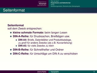 Was ist das?
                            Allgemeines
                                           Proportionen und Seitenformat
                             Satzspiegel
                                           Stege
                           Schriftenwahl
                                           Gestaltungsraster, Elemente des Satzspiegels


Seitenformat


  Seitenformat
  soll dem Zweck entsprechen:
       kleine schmale Formate: beim langen Lesen
                                           ¨
       DIN-A-Reihe: fur Drucksachen, Briefbogen usw.
                     ¨
                                 ¨
          DIN-A4: Briefe, Datenblatter und Produktkataloge,
          zu groß fur andere Zwecke (als z.B. Kurzanleitung)
                   ¨
          DIN-A5: fur viele Zwecke zu klein
                    ¨
      DIN-B-Reihe: fur Schnellhefter und Ordner
                    ¨
                              ¨
      DIN-C-Reihe: fur Umschlage um DIN A zu verschicken
                    ¨




                                    ´
                           Joanna Rycko    Typographie                                    15
 