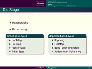 Was ist das?
                        Allgemeines
                                       Proportionen und Seitenformat
                         Satzspiegel
                                       Stege
                       Schriftenwahl
                                       Gestaltungsraster, Elemente des Satzspiegels


Die Stege


      Randbereiche

      Bezeichnung:

  einseitiges Layout                    doppelseitiges Layout
      Kopfsteg                                  Kopfsteg
      Fußsteg                                   Fußsteg
      rechter Steg                              Bund- oder Innensteg
      linker Steg                               Außen- oder Seitensteg




                                ´
                       Joanna Rycko    Typographie                                    16
 