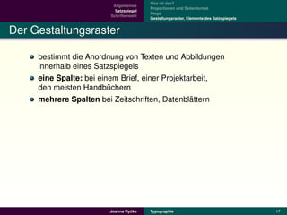 Was ist das?
                         Allgemeines
                                        Proportionen und Seitenformat
                          Satzspiegel
                                        Stege
                        Schriftenwahl
                                        Gestaltungsraster, Elemente des Satzspiegels


Der Gestaltungsraster

     bestimmt die Anordnung von Texten und Abbildungen
     innerhalb eines Satzspiegels
     eine Spalte: bei einem Brief, einer Projektarbeit,
     den meisten Handbuchern
                         ¨
                                                 ¨
     mehrere Spalten bei Zeitschriften, Datenblattern




                                 ´
                        Joanna Rycko    Typographie                                    17
 