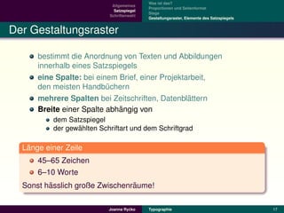 Was ist das?
                            Allgemeines
                                           Proportionen und Seitenformat
                             Satzspiegel
                                           Stege
                           Schriftenwahl
                                           Gestaltungsraster, Elemente des Satzspiegels


Der Gestaltungsraster

      bestimmt die Anordnung von Texten und Abbildungen
      innerhalb eines Satzspiegels
      eine Spalte: bei einem Brief, einer Projektarbeit,
      den meisten Handbuchern
                          ¨
                                                  ¨
      mehrere Spalten bei Zeitschriften, Datenblattern
                             ¨
      Breite einer Spalte abhangig von
          dem Satzspiegel
                 ¨
          der gewahlten Schriftart und dem Schriftgrad

   ¨
  Lange einer Zeile
      45–65 Zeichen
      6–10 Worte
         ¨                      ¨
  Sonst hasslich große Zwischenraume!

                                    ´
                           Joanna Rycko    Typographie                                    17
 