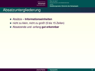 Was ist das?
                            Allgemeines
                                           Proportionen und Seitenformat
                             Satzspiegel
                                           Stege
                           Schriftenwahl
                                           Gestaltungsraster, Elemente des Satzspiegels


Absatzuntergliederung

         ¨
     Absatze – Informationseinheiten
     nicht zu klein, nicht zu groß! (5 bis 15 Zeilen)
     Absatzende und -anfang gut erkennbar




                                    ´
                           Joanna Rycko    Typographie                                    18
 