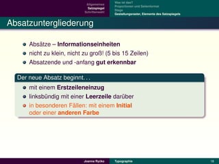 Was ist das?
                             Allgemeines
                                            Proportionen und Seitenformat
                              Satzspiegel
                                            Stege
                            Schriftenwahl
                                            Gestaltungsraster, Elemente des Satzspiegels


Absatzuntergliederung

          ¨
      Absatze – Informationseinheiten
      nicht zu klein, nicht zu groß! (5 bis 15 Zeilen)
      Absatzende und -anfang gut erkennbar

  Der neue Absatz beginnt. . .
      mit einem Erstzeileneinzug
      linksbundig mit einer Leerzeile daruber
             ¨                           ¨
                       ¨
      in besonderen Fallen: mit einem Initial
      oder einer anderen Farbe




                                     ´
                            Joanna Rycko    Typographie                                    18
 