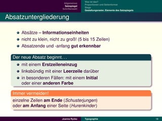 Was ist das?
                             Allgemeines
                                            Proportionen und Seitenformat
                              Satzspiegel
                                            Stege
                            Schriftenwahl
                                            Gestaltungsraster, Elemente des Satzspiegels


Absatzuntergliederung

          ¨
      Absatze – Informationseinheiten
      nicht zu klein, nicht zu groß! (5 bis 15 Zeilen)
      Absatzende und -anfang gut erkennbar

  Der neue Absatz beginnt. . .
      mit einem Erstzeileneinzug
      linksbundig mit einer Leerzeile daruber
             ¨                           ¨
                       ¨
      in besonderen Fallen: mit einem Initial
      oder einer anderen Farbe

  Immer vermeiden!
  einzelne Zeilen am Ende (Schusterjungen)
  oder am Anfang einer Seite (Hurenkinder )

                                     ´
                            Joanna Rycko    Typographie                                    18
 