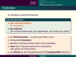 Was ist das?
                          Allgemeines
                                         Proportionen und Seitenformat
                           Satzspiegel
                                         Stege
                         Schriftenwahl
                                         Gestaltungsraster, Elemente des Satzspiegels


Fußnoten

     enthalten Zusatzinformationen

  zwei Komponenten
     das Fußnotenzeichen
     (im Haupttext)
     die Fußnote
     (am unteren Seitenende, am Kapitelende, am Ende einer Arbeit)

     ein Sonderzeichen – nur bis 2 pro Seite, sonst
     fortlaufende Nummern
     vor dem Fußnotenzeichen steht nichts spezielles
     nach dem Fußnotenzeichen ein Leerzeichen
     oder gleich ein Satzzeichen
     ein kleines (in der Konsultationsschrift) hochgestelltes Zeichen
                                  ´
                         Joanna Rycko    Typographie                                    19
 
