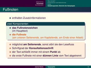 Was ist das?
                         Allgemeines
                                        Proportionen und Seitenformat
                          Satzspiegel
                                        Stege
                        Schriftenwahl
                                        Gestaltungsraster, Elemente des Satzspiegels


Fußnoten

     enthalten Zusatzinformationen

  zwei Komponenten
     das Fußnotenzeichen
     (im Haupttext)
     die Fußnote
     (am unteren Seitenende, am Kapitelende, am Ende einer Arbeit)

       ¨                                ¨
     moglichst am Seitenende, sonst stort sie den Leseﬂuss
     Schriftgrad der Konsultationsschrift
     der Text schließt immer mit einem Punkt ab
     die erste Fußnote mit einer dunnen Linie vom Text abgetrennt
                                   ¨



                                 ´
                        Joanna Rycko    Typographie                                    19
 