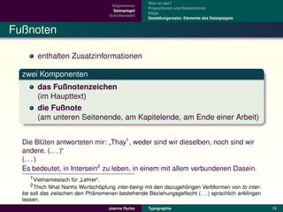 Was ist das?
                                     Allgemeines
                                                    Proportionen und Seitenformat
                                      Satzspiegel
                                                    Stege
                                    Schriftenwahl
                                                    Gestaltungsraster, Elemente des Satzspiegels


Fußnoten

        enthalten Zusatzinformationen

  zwei Komponenten
        das Fußnotenzeichen
        (im Haupttext)
        die Fußnote
        (am unteren Seitenende, am Kapitelende, am Ende einer Arbeit)


  Die Bluten antworteten mir: Thay1 , weder sind wir dieselben, noch sind wir
           ¨
                               ”
  andere. (. . . )“
  (. . . )
  Es bedeutet, in Intersein2 zu leben, in einem mit allem verbundenen Dasein.
     1 Vietnamiesisch fur Lehrer“.
                       ¨
                         ”
     2 Thich Nhat Nanhs Wortschopfung inter-being mit den dazugehorigen Verbformen von to inter-
                                  ¨                              ¨
                             ¨
  be soll das zwischen den Phanomenen bestehende Beziehungsgeﬂecht (. . . ) sprachlich anklingen
  lassen.
                                             ´
                                    Joanna Rycko    Typographie                                    19
 