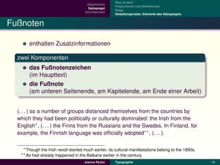 Was ist das?
                                       Allgemeines
                                                       Proportionen und Seitenformat
                                        Satzspiegel
                                                       Stege
                                      Schriftenwahl
                                                       Gestaltungsraster, Elemente des Satzspiegels


Fußnoten

       enthalten Zusatzinformationen

  zwei Komponenten
       das Fußnotenzeichen
       (im Haupttext)
       die Fußnote
       (am unteren Seitenende, am Kapitelende, am Ende einer Arbeit)


  (. . . ) so a number of groups distanced themselves from the countries by
  which they had been politically or culturally dominated: the Irish from the
  English∗ , (. . . ) the Finns from the Russians and the Swedes. In Finland, for
  example, the Finnish language was ofﬁcially adopted∗∗ , (. . . ).

    ∗ Though the Irish revolt started much earlier, its cultural manifestations belong to the 1890s.
   ∗∗ As had already happened in the Balkans earlier in the century.

                                               ´
                                      Joanna Rycko     Typographie                                     19
 