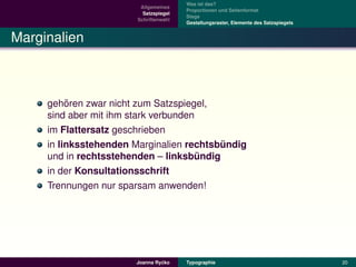 Was ist das?
                         Allgemeines
                                        Proportionen und Seitenformat
                          Satzspiegel
                                        Stege
                        Schriftenwahl
                                        Gestaltungsraster, Elemente des Satzspiegels


Marginalien



          ¨
     gehoren zwar nicht zum Satzspiegel,
     sind aber mit ihm stark verbunden
     im Flattersatz geschrieben
     in linksstehenden Marginalien rechtsbundig
                                          ¨
     und in rechtsstehenden – linksbundig
                                       ¨
     in der Konsultationsschrift
     Trennungen nur sparsam anwenden!




                                ´
                       Joanna Rycko     Typographie                                    20
 