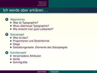 Allgemeines
                              Satzspiegel
                            Schriftenwahl



                   ¨
Ich werde aber erklaren. . .

  1   Allgemeines
        Was ist Typographie?
        Wozu uberhaupt Typographie?
              ¨
        Wie erreicht man gute Lesbarkeit?
  2   Satzspiegel
        Was ist das?
        Proportionen und Seitenformat
        Stege
        Gestaltungsraster, Elemente des Satzspiegels
  3   Schriftenwahl
        Verschiedene Attributen
        Serife
                 ¨
        Schriftgroße


                                    ´
                           Joanna Rycko     Typographie   3
 