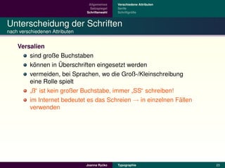 Allgemeines    Verschiedene Attributen
                                  Satzspiegel   Serife
                                Schriftenwahl            ¨
                                                Schriftgroße



Unterscheidung der Schriften
nach verschiedenen Attributen


    Versalien
        sind große Buchstaben
          ¨          ¨
        konnen in Uberschriften eingesetzt werden
        vermeiden, bei Sprachen, wo die Groß-/Kleinschreibung
        eine Rolle spielt
         ß“ ist kein großer Buchstabe, immer SS“ schreiben!
        ”                                   ”
        im Internet bedeutet es das Schreien → in einzelnen Fallen
                                                             ¨
        verwenden




                                         ´
                                Joanna Rycko    Typographie               23
 