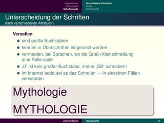 Allgemeines    Verschiedene Attributen
                                  Satzspiegel   Serife
                                Schriftenwahl            ¨
                                                Schriftgroße



Unterscheidung der Schriften
nach verschiedenen Attributen


    Versalien
        sind große Buchstaben
          ¨          ¨
        konnen in Uberschriften eingesetzt werden
        vermeiden, bei Sprachen, wo die Groß-/Kleinschreibung
        eine Rolle spielt
         ß“ ist kein großer Buchstabe, immer SS“ schreiben!
        ”                                   ”
        im Internet bedeutet es das Schreien → in einzelnen Fallen
                                                             ¨
        verwenden


    Mythologie
    MYTHOLOGIE
                                         ´
                                Joanna Rycko    Typographie               23
 