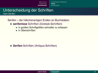 Allgemeines    Verschiedene Attributen
                                  Satzspiegel   Serife
                                Schriftenwahl            ¨
                                                Schriftgroße



Unterscheidung der Schriften
nach Serifen


                   ¨
    Serifen – die hakchenartigen Enden an Buchstaben
         serifenlose Schriften (Grotesk-Schriften)
                                  ¨
               in großen Schriftgroßen schneller zu erfassen
                  ¨
               in Uberschriften




         Serifen-Schriften (Antiqua-Schriften)




                                         ´
                                Joanna Rycko    Typographie               24
 