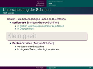 Allgemeines    Verschiedene Attributen
                                  Satzspiegel   Serife
                                Schriftenwahl            ¨
                                                Schriftgroße



Unterscheidung der Schriften
nach Serifen


                   ¨
    Serifen – die hakchenartigen Enden an Buchstaben
         serifenlose Schriften (Grotesk-Schriften)
                                  ¨
               in großen Schriftgroßen schneller zu erfassen
                  ¨
               in Uberschriften


    Kleinigkeit
         Serifen-Schriften (Antiqua-Schriften)
               verbessern die Lesbarkeit
                   ¨
               in langeren Texten unbedingt verwenden




                                         ´
                                Joanna Rycko    Typographie               24
 