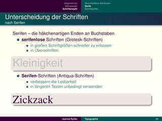 Allgemeines    Verschiedene Attributen
                                  Satzspiegel   Serife
                                Schriftenwahl            ¨
                                                Schriftgroße



Unterscheidung der Schriften
nach Serifen


                   ¨
    Serifen – die hakchenartigen Enden an Buchstaben
         serifenlose Schriften (Grotesk-Schriften)
                                  ¨
               in großen Schriftgroßen schneller zu erfassen
                  ¨
               in Uberschriften


    Kleinigkeit
         Serifen-Schriften (Antiqua-Schriften)
               verbessern die Lesbarkeit
                   ¨
               in langeren Texten unbedingt verwenden


    Zickzack
                                         ´
                                Joanna Rycko    Typographie               24
 