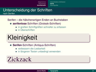 Allgemeines    Verschiedene Attributen
                                  Satzspiegel   Serife
                                Schriftenwahl            ¨
                                                Schriftgroße



Unterscheidung der Schriften
nach Serifen


                   ¨
    Serifen – die hakchenartigen Enden an Buchstaben
         serifenlose Schriften (Grotesk-Schriften)
                                  ¨
               in großen Schriftgroßen schneller zu erfassen
                  ¨
               in Uberschriften


    Kleinigkeit
         Serifen-Schriften (Antiqua-Schriften)
               verbessern die Lesbarkeit
                   ¨
               in langeren Texten unbedingt verwenden


    Zickzack
                                         ´
                                Joanna Rycko    Typographie               24
 
