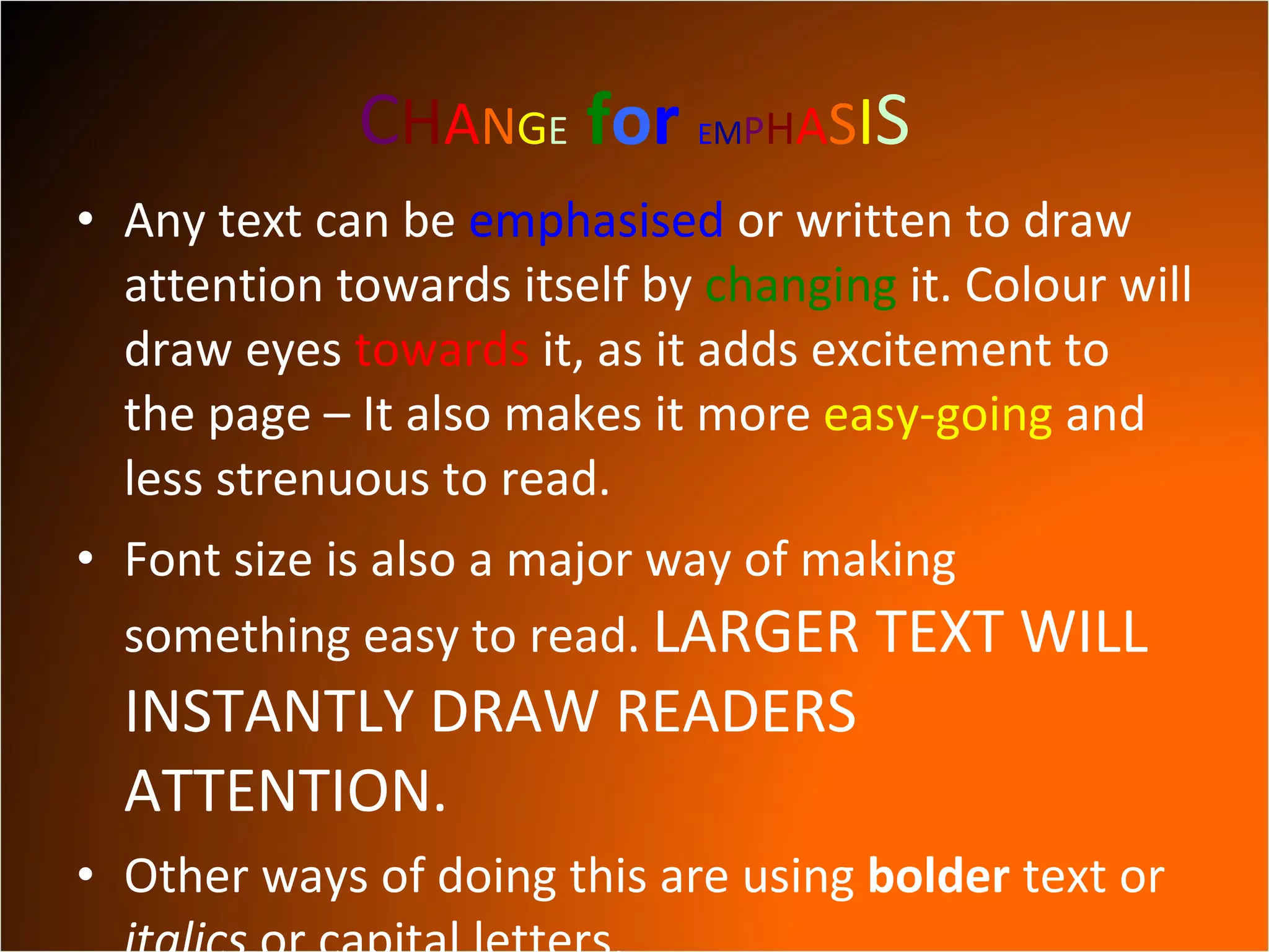 C H A N G E   f o r   E M P H A S I S Any   text can be  emphasised  or written to draw attention towards itself by  changing  it. Colour will draw eyes  towards  it, as it adds excitement to the page – It also makes it more  easy-going  and less strenuous to read. Font size is also a major way of making something easy to read.  LARGER TEXT WILL INSTANTLY DRAW READERS ATTENTION. Other ways of doing this are using  bolder  text or  italics  or capital letters. 