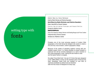 setting type with

fonts
                    Probably one of the most annoying aspects of modern Web
                    typography is the limits facing the designer who wants to create a
                    rich and truly cross browser, uniform typographic design.

                    Because of the variety of operating systems coming with pre-
                    installed system fonts, it is hardly possible to predict whether a
                    particular font will be correctly displayed on a user’s machine or
                    will create typographic noise, making the text harder to read
                    and the layout harder to navigate.

                    So-called “Core Web fonts”, the set of 10 fonts that were designed
                    in the 1990s-2000s to serve as the standard pack of fonts for the
                    Web. Nowadays, these fonts are installed on over 95% of
                    machines worldwide by default and are therefore
                    often the first choice of designers for body copy.
 