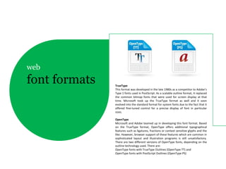 web
font formats   TrueType
               This format was developed in the late 1980s as a competitor to Adobe’s
               Type 1 fonts used in PostScript. As a scalable outline format, it replaced
               the common bitmap fonts that were used for screen display at that
               time. Microsoft took up the TrueType format as well and it soon
               evolved into the standard format for system fonts due to the fact that it
               offered fine-tuned control for a precise display of font in particular
               sizes.

               OpenType
               Microsoft and Adobe teamed up in developing this font format. Based
               on the TrueType format, OpenType offers additional typographical
               features such as ligatures, fractions or context sensitive glyphs and the
               like. However, browser support of these features which are common in
               sophisticated layout and illustration programs is still unsatisfactory.
               There are two different versions of OpenType fonts, depending on the
               outline technology used. There are:
               OpenType fonts with TrueType Outlines (OpenType TT) and
               OpenType fonts with PostScript Outlines (OpenType PS)
 