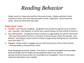 Reading Behavior
    People search for things and read that they want to know. People read what is most
    important to them. Our most important job is to find , understand, connect with the
    words, ideas and information they seek.

People read in 3 ways:
1. Casually – scanning over headlines, paragraphs here and there to get the sense of what it
   says. ( example : User behavior on online new s portals looking for their articles of interest )
2. Scan with purpose - Jumping from place to place on a page looking for specific information
   , they may only read the first item or character of that particular article ( for example : user
   behavior searching for contact email on contact us page will be looking only for a word that
   starts with letter “c”)
3. Engaged – People read in a engaged manner whet they find the article of their interest
   , focusing deeply on that particular article.

    Good Typography promotes reading. Font choice in size keep text legible and meaningful.
    Good line length and line height can help guide the readers eye. Vertical
    spacing, hierarchy, break up text into meaningful and manageable chunk of information
    makes the information more readable.
 