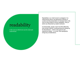 Readability is our chief concern as designer. It is
                                            influenced by layout, the placement of blocks of
                                            content and the presentation of individual items. We
                                            can do many things to ensure readability, many of

readability                                 which are influenced by reader's behavior.

                                            Fundamentally, people “read” the Web differently
                                            than printed material. Understanding and designing
is the ease in which text can be read and   for this behavior – which is the point of user
understood.                                 experience design – is crucial. Web typography
                                            brings key considerations.
 