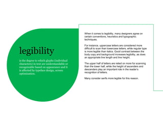 When it comes to legibility, many designers agree on
                                            certain conventions, heuristics and typographic
                                            techniques.

                                            For instance, uppercase letters are considered more

legibility                                  difficult to scan than lowercase letters, while regular type
                                            is more legible than italics. Good contrast between the
                                            body copy and background increases legibility, as does
                                            an appropriate line length and line height.
is the degree to which glyphs (individual
characters) in text are understandable or   The upper half of letters are relied on more for scanning
recognizable based on appearance and it     than the lower half, while the height of ascenders and
is affected by typeface design, screen      descenders play an important role in the reader’s
                                            recognition of letters.
optimization.
                                            Many consider serifs more legible for this reason.
 