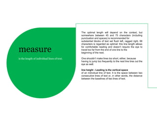 The optimal length will depend on the context, but
                                             somewhere between 45 and 75 characters (including
                                             punctuation and spaces) is recommended for
                                             substantial blocks of text set flush left, ragged right. 66
                                             characters is regarded as optimal: this line length allows

measure                                      for comfortable reading and doesn’t require the eye to
                                             travel too far from the end of one line to the
                                             beginning of the next.

is the length of individual lines of text.   One shouldn’t make lines too short, either, because
                                             having to jump too frequently to the next line tires out the
                                             eye as well.

                                             line height - Leading is the vertical space
                                             of an individual line of text. It is the space between two
                                             consecutive lines of text or, in other words, the distance
                                             between the baselines of two lines of text.
 