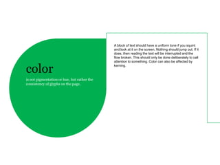 A block of text should have a uniform tone if you squint
                                             and look at it on the screen. Nothing should jump out. If it
                                             does, then reading the text will be interrupted and the
                                             flow broken. This should only be done deliberately to call
                                             attention to something. Color can also be affected by

color                                        kerning.



is not pigmentation or hue, but rather the
consistency of glyphs on the page.
 