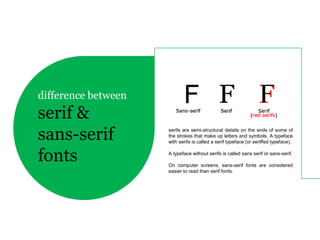 difference between
serif &
sans-serif           serifs are semi-structural details on the ends of some of
                     the strokes that make up letters and symbols. A typeface
                     with serifs is called a serif typeface (or seriffed typeface).


fonts                A typeface without serifs is called sans serif or sans-serif.

                     On computer screens, sans-serif fonts are considered
                     easier to read than serif fonts.
 