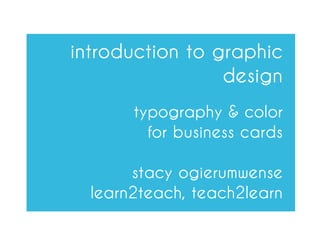 introduction to graphic
                 design
       typography & color
         for business cards

       stacy ogierumwense
  learn2teach, teach2learn
 