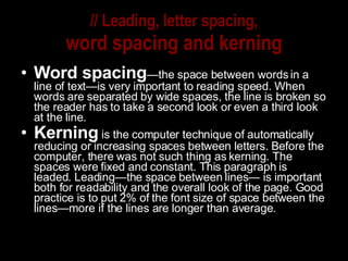 // Leading, letter spacing, word spacing and kerning Word spacing —the space between words in a line of text—is very important to reading speed. When words are separated by wide spaces, the line is broken so the reader has to take a second look or even a third look at the line. Kerning   is the computer technique of automatically reducing or increasing spaces between letters. Before the computer, there was not such thing as kerning. The spaces were fixed and constant. This paragraph is leaded. Leading—the space between lines— is important both for readability and the overall look of the page. Good practice is to put 2% of the font size of space between the lines—more if the lines are longer than average. 