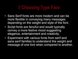 // Choosing Type Face Sans Serif fonts are more modern and can be more flexible in conveying many messages depending on the weight and style of the font. Script fonts are fanciful and would typically convey a more festive mood suggesting elegance, entertainment and creativity. Experiment with various fonts from serif and sans serif families to understand the weight and message of one font when compared to another. 